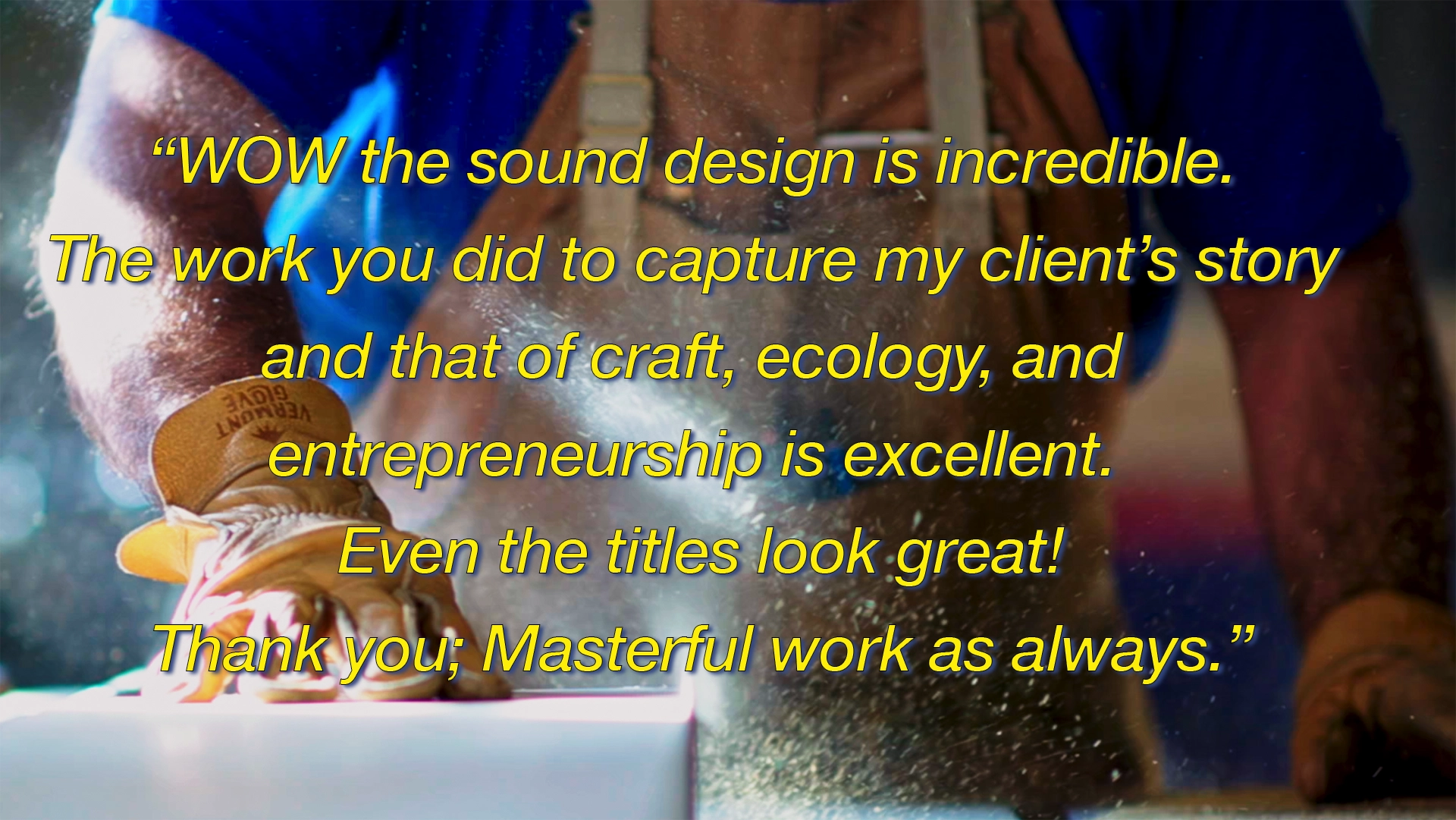 photo of a wood workers hands with testimonial reading wow the sound design is incredible. The work you did capture my client's story and that of craft, ecology, and entrepreneurship is excellent. Even the titles look great. thank you, masterful work as always.